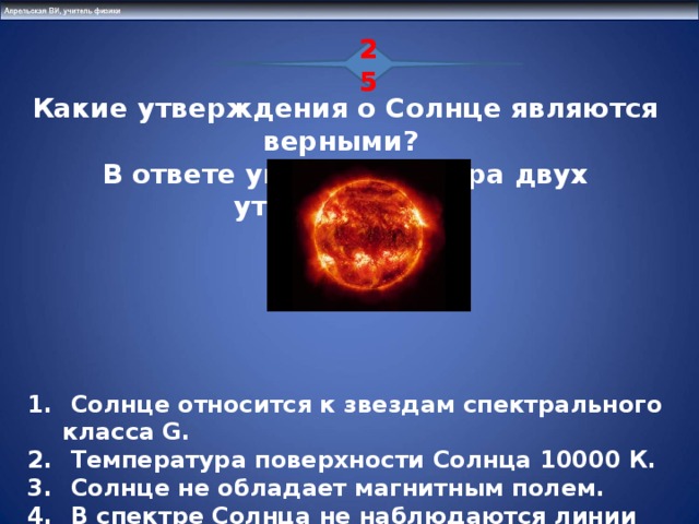 25 Какие утверждения о Солнце являются верными? В ответе укажите номера двух утверждений .  Солнце относится к звездам спектрального класса G.  Температура поверхности Солнца 10000 К.  Солнце не обладает магнитным полем.  В спектре Солнца не наблюдаются линии поглощения металлов.  Возраст Солнца составляет (примерно) 5 млрд. лет.  15 31 