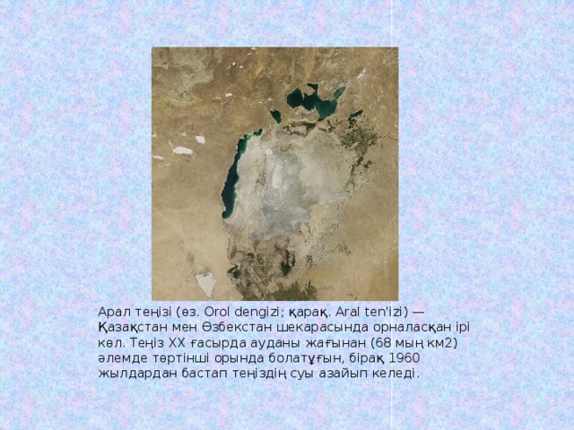 Арал теңізі (өз. Orol dengizi; қарақ. Aral ten'izi) — Қазақстан мен Өзбекстан шекарасында орналасқан ірі көл. Теңіз XX ғасырда ауданы жағынан (68 мың км2) әлемде төртінші орында болатұғын, бірақ 1960 жылдардан бастап теңіздің суы азайып келеді. 