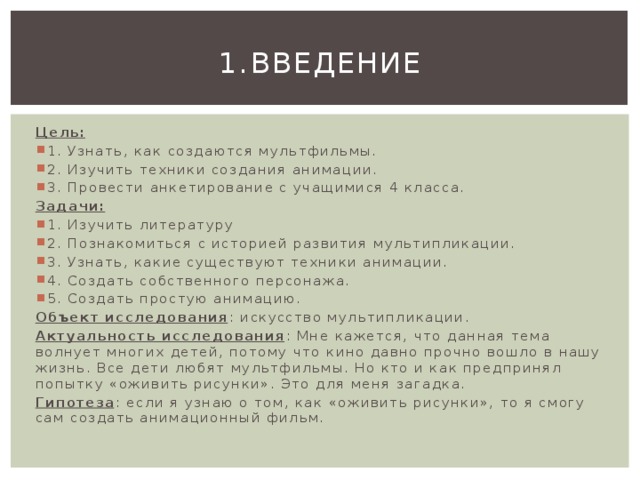 1.  Введение Цель: 1. Узнать, как создаются мультфильмы. 2. Изучить техники создания анимации. 3. Провести анкетирование с учащимися 4 класса. Задачи: 1. Изучить литературу 2. Познакомиться с историей развития мультипликации. 3. Узнать, какие существуют техники анимации. 4. Создать собственного персонажа. 5. Создать простую анимацию. Объект исследования : искусство мультипликации. Актуальность исследования : Мне кажется, что данная тема волнует многих детей, потому что кино давно прочно вошло в нашу жизнь. Все дети любят мультфильмы. Но кто и как предпринял попытку «оживить рисунки». Это для меня загадка. Гипотеза : если я узнаю о том, как «оживить рисунки», то я смогу сам создать анимационный фильм. 