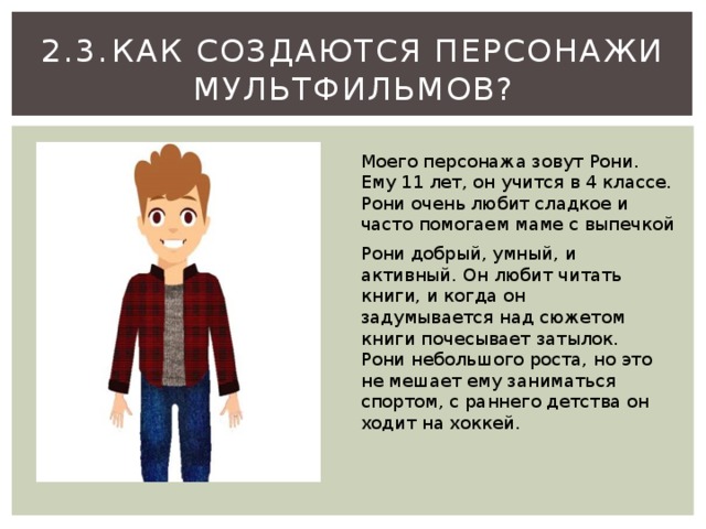 2.3.  Как создаются персонажи мультфильмов? Моего персонажа зовут Рони. Ему 11 лет, он учится в 4 классе. Рони очень любит сладкое и часто помогаем маме с выпечкой Рони добрый, умный, и активный. Он любит читать книги, и когда он задумывается над сюжетом книги почесывает затылок. Рони небольшого роста, но это не мешает ему заниматься спортом, с раннего детства он ходит на хоккей. 
