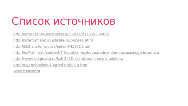 Список источников http://interneshka.net/contest/257872/d376663.phtml http://sch-furmanovo.edusite.ru/p42aa1.html http://lib2.znate.ru/docs/index-341952.html http://ds7ishim.ru/content/7-fevralya-mezhdunarodnyi-den-bezopasnogo-interneta http://www.kakprosto.ru/kak-3415-kak-otpravit-sms-s-telefona http://ugansk-school1.narod.ru/f3210.htm www.icensor.ru 