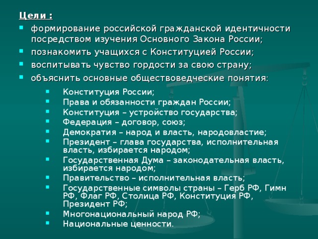 Цели :  формирование российской гражданской идентичности посредством изучения Основного Закона России; познакомить учащихся с Конституцией России; воспитывать чувство гордости за свою страну; объяснить основные обществоведческие понятия: Конституция России; Права и обязанности граждан России; Конституция – устройство государства; Федерация – договор, союз; Демократия – народ и власть, народовластие; Президент – глава государства, исполнительная власть, избирается народом; Государственная Дума – законодательная власть, избирается народом; Правительство – исполнительная власть; Государственные символы страны – Герб РФ, Гимн РФ, Флаг РФ, Столица РФ, Конституция РФ, Президент РФ; Многонациональный народ РФ; Национальные ценности. 