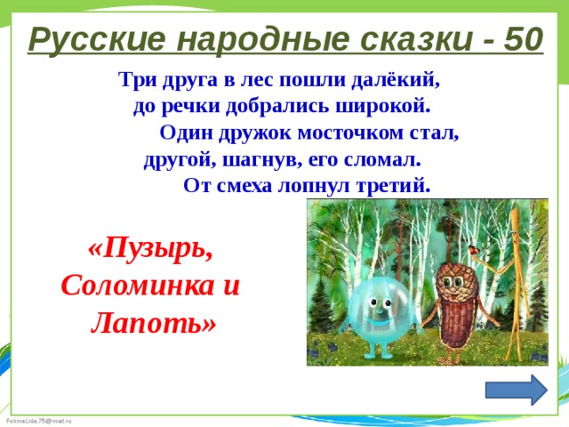 Русские народные сказки - 50 Три друга в лес пошли далёкий, до речки добрались широкой.  Один дружок мосточком стал, другой, шагнув, его сломал.  От смеха лопнул третий. «Пузырь, Соломинка и Лапоть» 