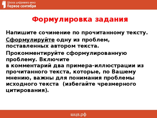  Формулировка задания Напишите сочинение по прочитанному тексту. Сформулируйте одну из проблем, поставленных автором текста. Прокомментируйте сформулированную проблему. Включите  в комментарий два примера-иллюстрации из прочитанного текста, которые, по Вашему мнению, важны для понимания проблемы исходного текста (избегайте чрезмерного цитирования). 