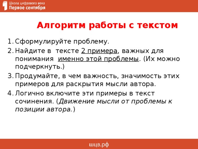  Алгоритм работы с текстом        Сформулируйте проблему. Найдите в тексте 2 примера , важных для понимания именно этой проблемы . (Их можно подчеркнуть.) Продумайте, в чем важность, значимость этих примеров для раскрытия мысли автора. Логично включите эти примеры в текст сочинения. ( Движение мысли от проблемы к позиции автора. ) 