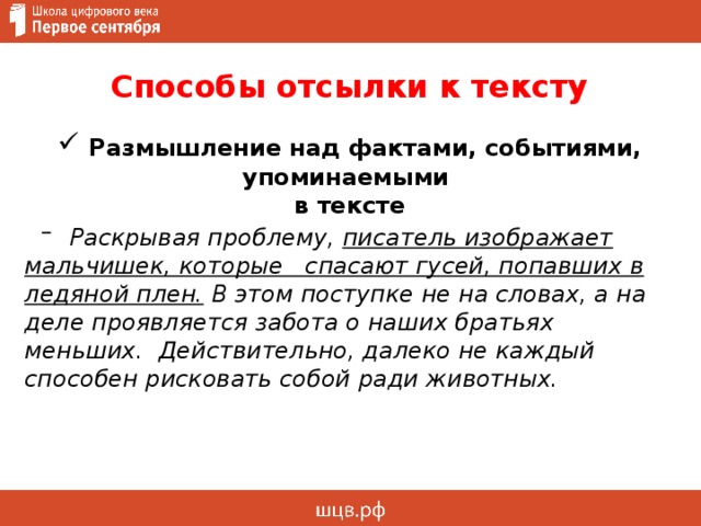 Способы отсылки к тексту  Размышление над фактами, событиями, упоминаемыми  в тексте   Раскрывая проблему, писатель изображает мальчишек, которые спасают гусей, попавших в ледяной плен.  В этом поступке не на словах, а на деле проявляется забота о наших братьях меньших. Действительно, далеко не каждый способен рисковать собой ради животных.   