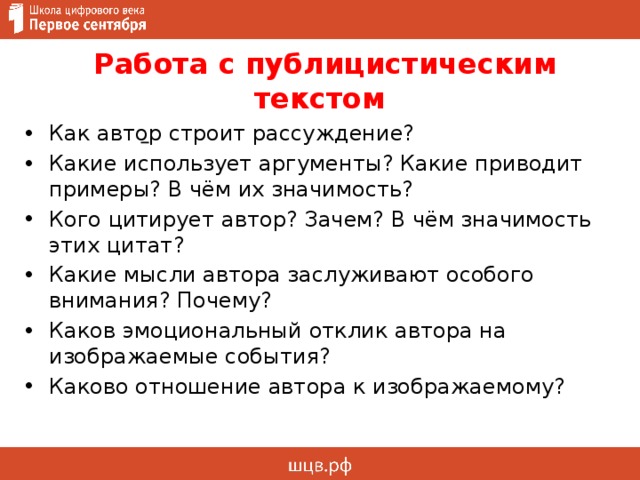  Работа с публицистическим текстом   Как автор строит рассуждение? Какие использует аргументы? Какие приводит примеры? В чём их значимость? Кого цитирует автор? Зачем? В чём значимость этих цитат? Какие мысли автора заслуживают особого внимания? Почему? Каков эмоциональный отклик автора на изображаемые события? Каково отношение автора к изображаемому?  