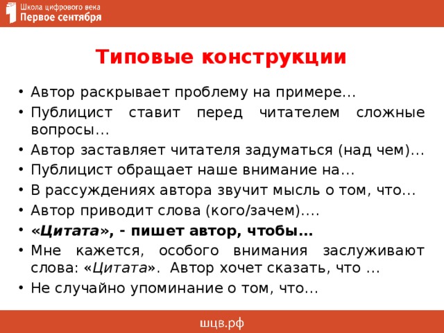 Типовые конструкции Автор раскрывает проблему на примере… Публицист ставит перед читателем сложные вопросы… Автор заставляет читателя задуматься (над чем)… Публицист обращает наше внимание на… В рассуждениях автора звучит мысль о том, что… Автор приводит слова (кого/зачем)…. « Цитата », - пишет автор, чтобы… Мне кажется, особого внимания заслуживают слова: « Цитата ». Автор хочет сказать, что … Не случайно упоминание о том, что… 