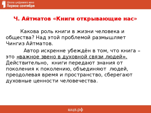 Ч. Айтматов «Книги открывающие нас»  Какова роль книги в жизни человека и общества? Над этой проблемой размышляет Чингиз Айтматов.  Автор искренне убеждён в том, что книга – это «важное звено в духовной связи людей».  Действительно, книги передают знания от поколения к поколению, объединяют людей, преодолевая время и пространство, сберегают духовные ценности человечества. 