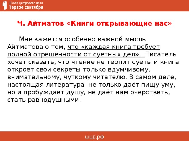 Ч. Айтматов «Книги открывающие нас»  Мне кажется особенно важной мысль Айтматова о том, что «каждая книга требует полной отрешённости от суетных дел». Писатель хочет сказать, что чтение не терпит суеты и книга откроет свои секреты только вдумчивому, внимательному, чуткому читателю. В самом деле, настоящая литература не только даёт пищу уму, но и пробуждает душу, не даёт нам очерстветь, стать равнодушными. 