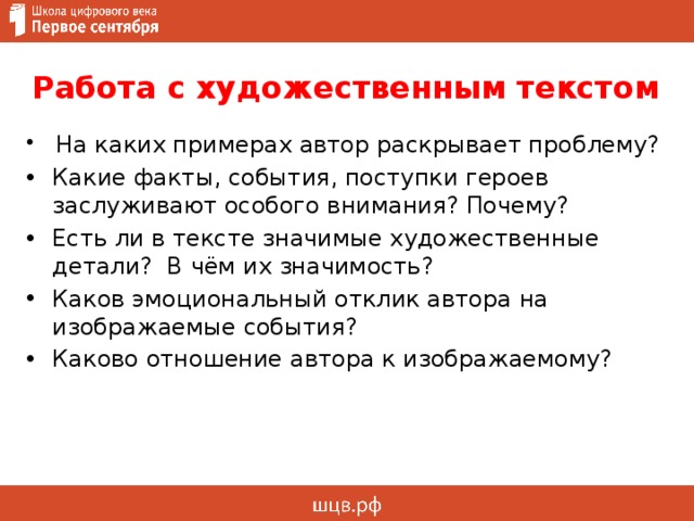 Работа с художественным текстом  На каких примерах автор раскрывает проблему? Какие факты, события, поступки героев заслуживают особого внимания? Почему? Есть ли в тексте значимые художественные детали? В чём их значимость? Каков эмоциональный отклик автора на изображаемые события? Каково отношение автора к изображаемому? 