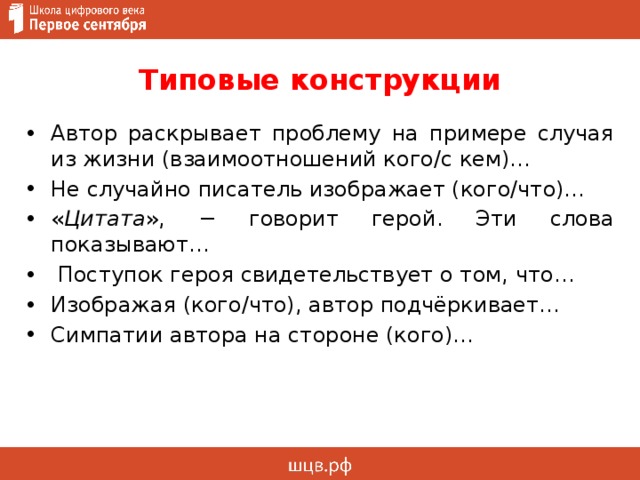 Типовые конструкции Автор раскрывает проблему на примере случая из жизни (взаимоотношений кого/с кем)… Не случайно писатель изображает (кого/что)… « Цитата », − говорит герой. Эти слова показывают…  Поступок героя свидетельствует о том, что… Изображая (кого/что), автор подчёркивает… Симпатии автора на стороне (кого)… 