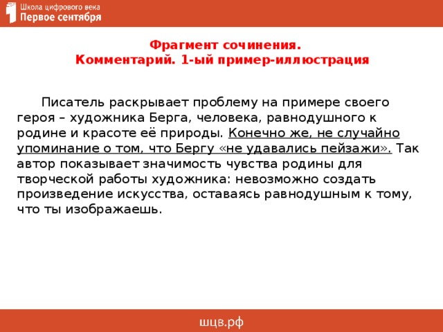  Фрагмент сочинения.  Комментарий. 1-ый пример-иллюстрация  Писатель раскрывает проблему на примере своего героя – художника Берга, человека, равнодушного к родине и красоте её природы. Конечно же, не случайно упоминание о том, что Бергу «не удавались пейзажи». Так автор показывает значимость чувства родины для творческой работы художника: невозможно создать произведение искусства, оставаясь равнодушным к тому, что ты изображаешь. 