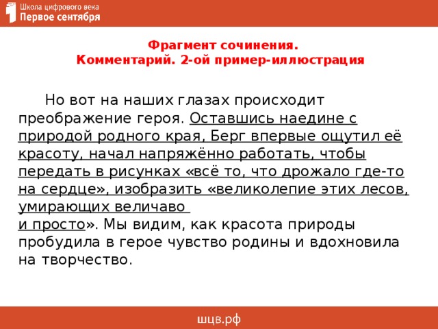  Фрагмент сочинения.  Комментарий. 2-ой пример-иллюстрация  Но вот на наших глазах происходит преображение героя. Оставшись наедине с природой родного края, Берг впервые ощутил её красоту, начал напряжённо работать, чтобы передать в рисунках «всё то, что дрожало где-то на сердце», изобразить «великолепие этих лесов, умирающих величаво  и просто ». Мы видим, как красота природы пробудила в герое чувство родины и вдохновила на творчество.  