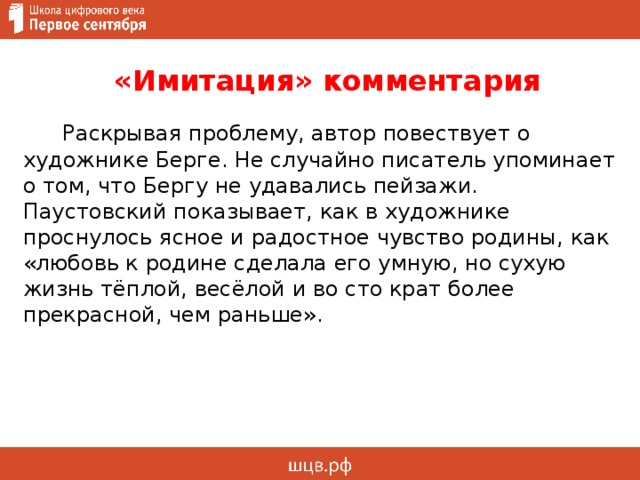  «Имитация» комментария  Раскрывая проблему, автор повествует о художнике Берге. Не случайно писатель упоминает о том, что Бергу не удавались пейзажи. Паустовский показывает, как в художнике проснулось ясное и радостное чувство родины, как «любовь к родине сделала его умную, но сухую жизнь тёплой, весёлой и во сто крат более прекрасной, чем раньше».     