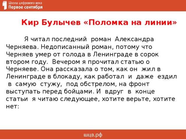  Кир Булычев «Поломка на линии»  Я читал последний роман Александра Черняева. Недописанный роман, потому что Черняев умер от голода в Ленинграде в сорок втором году. Вечером я прочитал статью о Черняеве. Она рассказала о том, как он жил в Ленинграде в блокаду, как работал и даже ездил в самую стужу, под обстрелом, на фронт выступать перед бойцами. И вдруг в конце статьи я читаю следующее, хотите верьте, хотите нет:     