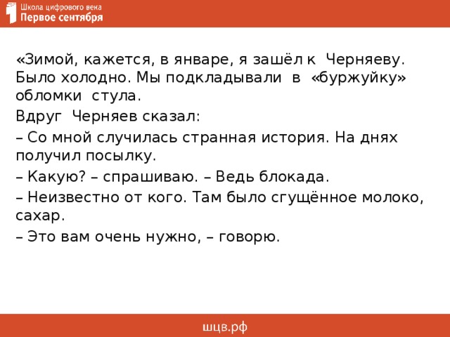  «Зимой, кажется, в январе, я зашёл к Черняеву. Было холодно. Мы подкладывали в «буржуйку» обломки стула. Вдруг Черняев сказал: – Со мной случилась странная история. На днях получил посылку. – Какую? – спрашиваю. – Ведь блокада. – Неизвестно от кого. Там было сгущённое молоко, сахар. – Это вам очень нужно, – говорю.     