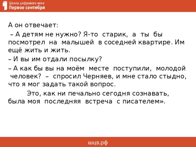 А он отвечает: – А детям не нужно? Я-то старик, а ты бы посмотрел на малышей в соседней квартире. Им ещё жить и жить. – И вы им отдали посылку? – А как бы вы на моём месте поступили, молодой человек? – спросил Черняев, и мне стало стыдно, что я мог задать такой вопрос.  Это, как ни печально сегодня сознавать, была моя последняя встреча с писателем».      