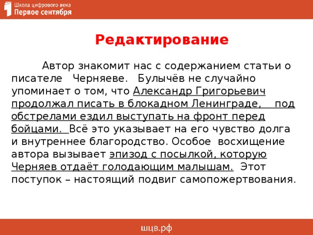  Редактирование   Автор знакомит нас с содержанием статьи о писателе Черняеве. Булычёв не случайно упоминает о том, что Александр Григорьевич продолжал писать в блокадном Ленинграде, под обстрелами ездил выступать на фронт перед бойцами. Всё это указывает на его чувство долга и внутреннее благородство. Особое восхищение автора вызывает эпизод с посылкой, которую Черняев отдаёт голодающим малышам. Этот поступок – настоящий подвиг самопожертвования.     