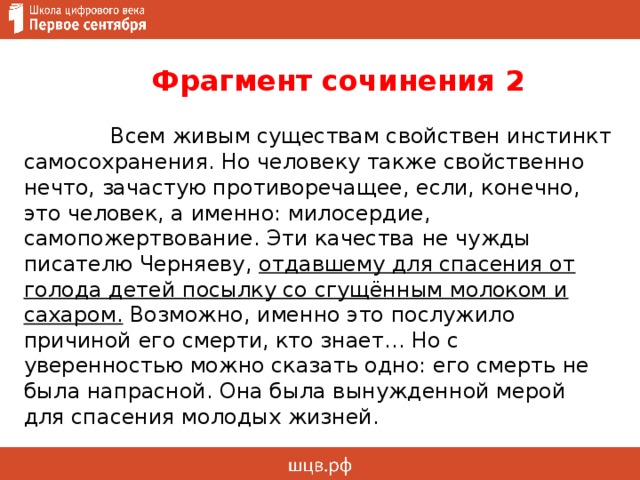  Фрагмент сочинения 2   Всем живым существам свойствен инстинкт самосохранения. Но человеку также свойственно нечто, зачастую противоречащее, если, конечно, это человек, а именно: милосердие, самопожертвование. Эти качества не чужды писателю Черняеву, отдавшему для спасения от голода детей посылку со сгущённым молоком и сахаром.  Возможно, именно это послужило причиной его смерти, кто знает… Но с уверенностью можно сказать одно: его смерть не была напрасной. Она была вынужденной мерой для спасения молодых жизней.     