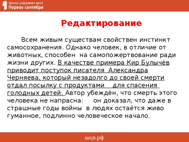  Редактирование   Всем живым существам свойствен инстинкт самосохранения. Однако человек, в отличие от животных, способен на самопожертвование ради жизни других. В качестве примера Кир Булычёв приводит поступок писателя Александра Черняева, который незадолго до своей смерти отдал посылку с продуктами для спасения голодных детей. Автор убеждён, что смерть этого человека не напрасна: он доказал, что даже в страшные годы войны в людях остаётся живо гуманное, подлинно человеческое начало.     