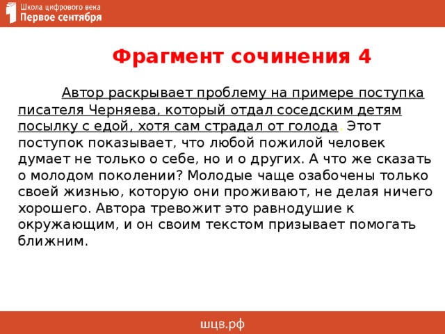  Фрагмент сочинения 4   Автор раскрывает проблему на примере поступка писателя Черняева, который отдал соседским детям посылку с едой, хотя сам страдал от голода . Этот поступок показывает, что любой пожилой человек думает не только о себе, но и о других. А что же сказать о молодом поколении? Молодые чаще озабочены только своей жизнью, которую они проживают, не делая ничего хорошего. Автора тревожит это равнодушие к окружающим, и он своим текстом призывает помогать ближним.     