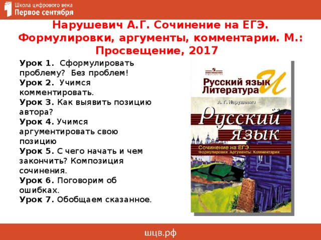 Нарушевич А.Г. Сочинение на ЕГЭ. Формулировки, аргументы, комментарии. М.: Просвещение, 2017 Урок 1. Сформулировать проблему? Без проблем! Урок 2. Учимся комментировать. Урок 3. Как выявить позицию автора? Урок 4. Учимся аргументировать свою позицию Урок 5.  С чего начать и чем закончить? Композиция сочинения. Урок 6. Поговорим об ошибках. Урок 7. Обобщаем сказанное. 