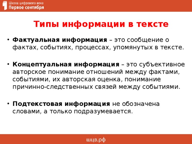  Типы информации в тексте        Фактуальная информация – это сообщение о фактах, событиях, процессах, упомянутых в тексте. Концептуальная информация – это субъективное авторское понимание отношений между фактами, событиями, их авторская оценка, понимание причинно-следственных связей между событиями. Подтекстовая информация не обозначена словами, а только подразумевается. 