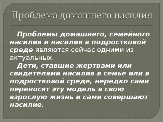 Проблемы домашнего, семейного насилия и насилия в подростковой среде являются сейчас одними из актуальных. Дети, ставшие жертвами или свидетелями насилия в семье или в подростковой среде, нередко сами переносят эту модель в свою взрослую жизнь и сами совершают насилие.