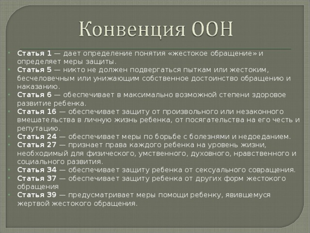 Статья 1 — дает определение понятия «жестокое обращение» и определяет меры защиты. Статья 5 — никто не должен подвергаться пыткам или жестоким, бесчеловечным или унижающим собственное достоинство обращению и наказанию. Статья 6 — обеспечивает в максимально возможной степени здоровое развитие ребенка. Статья 16 — обеспечивает защиту от произвольного или незаконного вмешательства в личную жизнь ребенка, от посягательства на его честь и репутацию. Статья 24 — обеспечивает меры по борьбе с болезнями и недоеданием. Статья 27 — признает права каждого ребенка на уровень жизни, необходимый для физического, умственного, духовного, нравственного и социального развития. Статья 34 — обеспечивает защиту ребенка от сексуального совращения. Статья 37 — обеспечивает защиту ребенка от других форм жестокого обращения Статья 39 — предусматривает меры помощи ребенку, явившемуся жертвой жестокого обращения.