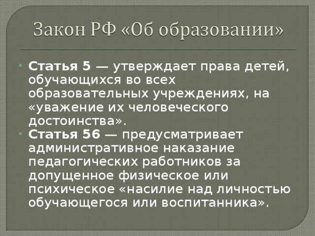 Статья 5 — утверждает права детей, обучающихся во всех образовательных учреждениях, на «уважение их человеческого достоинства». Статья 56 — предусматривает административное наказание педагогических работников за допущенное физическое или психическое «насилие над личностью обучающегося или воспитанника».