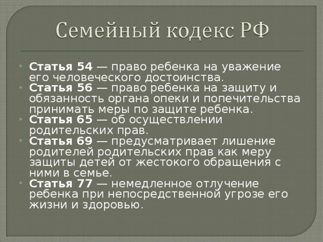 Статья 54 — право ребенка на уважение его человеческого достоинства. Статья 56 — право ребенка на защиту и обязанность органа опеки и попечительства принимать меры по защите ребенка. Статья 65 — об осуществлении родительских прав. Статья 69 — предусматривает лишение родителей родительских прав как меру защиты детей от жестокого обращения с ними в семье. Статья 77 — немедленное отлучение ребенка при непосредственной угрозе его жизни и здоровью.