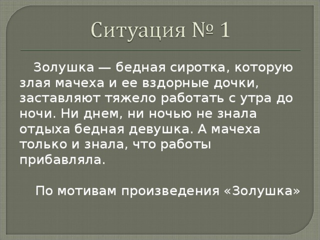 Золушка — бедная сиротка, которую злая мачеха и ее вздорные дочки, заставляют тяжело работать с утра до ночи. Ни днем, ни ночью не знала отдыха бедная девушка. А мачеха только и знала, что работы прибавляла. По мотивам произведения «Золушка»