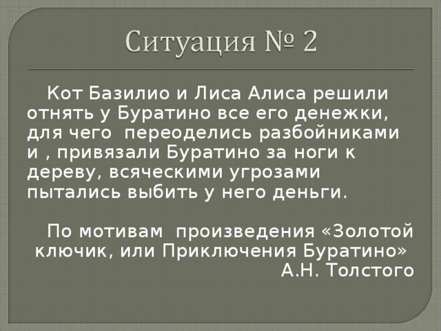 Кот Базилио и Лиса Алиса решили отнять у Буратино все его денежки, для чего переоделись разбойниками и , привязали Буратино за ноги к дереву, всяческими угрозами пытались выбить у него деньги. По мотивам  произведения «Золотой ключик, или Приключения Буратино» А.Н. Толстого