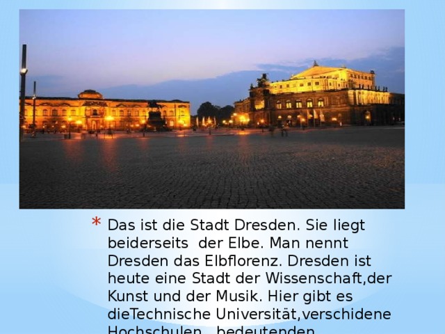 Das ist die Stadt Dresden. Sie liegt beiderseits der Elbe. Man nennt Dresden das Elbflorenz. Dresden ist heute eine Stadt der Wissenschaft,der Kunst und der Musik. Hier gibt es dieTechnische Universität,verschidene Hochschulen , bedeutenden Bibliotheken. 