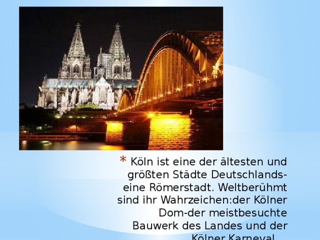 Köln ist eine der ältesten und größten Städte Deutschlands-eine Römerstadt. Weltberühmt sind ihr Wahrzeichen:der Kölner Dom-der meistbesuchte Bauwerk des Landes und der Kölner Karneval.  
