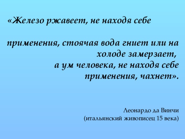 «Железо ржавеет, не находя себе применения, стоячая вода гниет или на холоде замерзает,  а ум человека, не находя себе применения, чахнет».     Леонардо да Винчи  (итальянский живописец 15 века)    