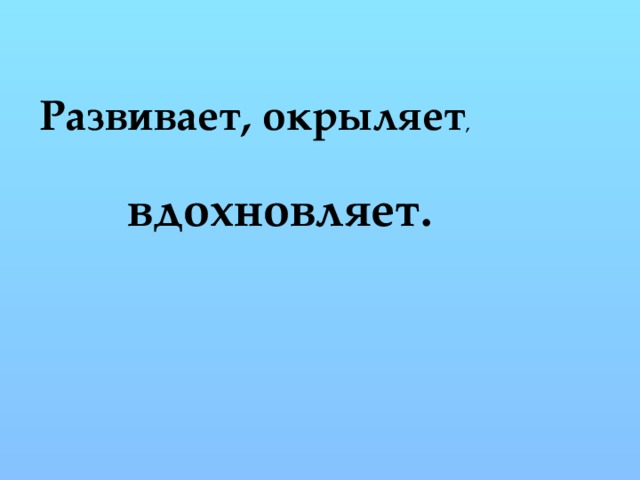 Развивает, окрыляет , вдохновляет. 