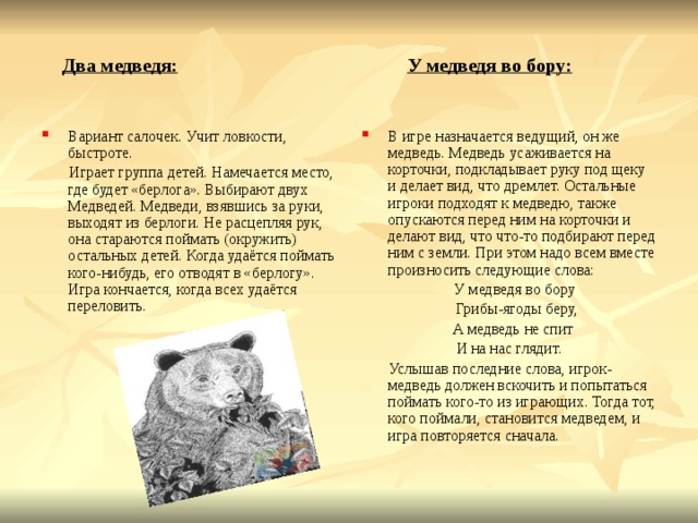  Два медведя:  У медведя во бору: Вариант салочек. Учит ловкости, быстроте. В игре назначается ведущий, он же медведь. Медведь усаживается на корточки, подкладывает руку под щеку и делает вид, что дремлет. Остальные игроки подходят к медведю, также опускаются перед ним на корточки и делают вид, что что-то подбирают перед ним с земли. При этом надо всем вместе произносить следующие слова:  Играет группа детей. Намечается место, где будет «берлога». Выбирают двух Медведей. Медведи, взявшись за руки, выходят из берлоги. Не расцепляя рук, она стараются поймать (окружить) остальных детей. Когда удаётся поймать кого-нибудь, его отводят в «берлогу». Игра кончается, когда всех удаётся переловить.  У медведя во бору  Грибы-ягоды беру,  А медведь не спит И на нас глядит.  Услышав последние слова, игрок-медведь должен вскочить и попытаться поймать кого-то из играющих. Тогда тот, кого поймали, становится медведем, и игра повторяется сначала. 