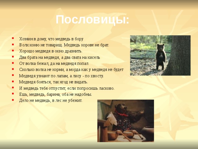 Пословицы: Хозяин в дому, что медведь в бору Волк коню не товарищ. Медведь корове не брат. Хорошо медведя в окно дразнить. Два брата на медведя, а два свата на кисель От волка бежал, да на медведя попал Сколько волка не корми, а морда как у медведя не будет Медведя узнают по лапам, а лису - по хвосту. Медведя бояться, так ягод не видать. И медведь тебя отпустит, если попросишь ласково. Ешь, медведь, барина, оба не надобны. Дело не медведь, в лес не убежит. 
