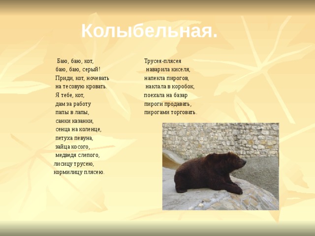 Колыбельная.  Баю, баю, кот, Трусея-плясея  баю, баю, серый! наварила киселя,  Приди, кот, ночевать напекла пирогов,  на тесовую кровать. наклала в коробок,  Я тебе, кот, поехала на базар  дам за работу пироги продавать,  папы в лапы, пирогами торговать.  санки казанки,  сенца на коленце,  петуха певуна,  зайца косого,  медведя слепого,  лисицу трусею,  кормилицу плясею. 