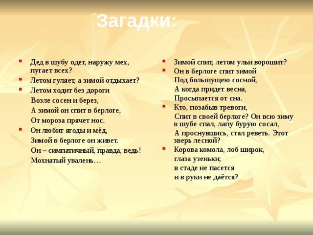 Загадки: Зимой спит, летом ульи ворошит? Он в берлоге спит зимой Дед в шубу одет, наружу мех, пугает всех? Летом гуляет, а зимой отдыхает? Летом ходит без дороги  Под большущею сосной,  Возле сосен и берез,  А зимой он спит в берлоге,  А когда придет весна,  От мороза прячет нос.  Просыпается от сна. Он любит ягоды и мёд, Кто, позабыв тревоги,  Зимой в берлоге он живет.  Спит в своей берлоге? Он всю зиму в шубе спал, лапу бурую сосал,  Он – симпатичный, правда, ведь!  А проснувшись, стал реветь. Этот зверь лесной?  Мохнатый увалень… Корова комола, лоб широк,  глаза узеньки;  в стаде не пасется  и в руки не даётся? 