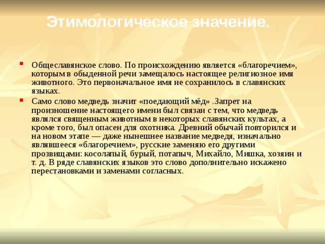 Этимологическое значение. Общеславянское слово. По происхождению является «благоречием», которым в обыденной речи замещалось настоящее религиозное имя животного. Это первоначальное имя не сохранилось в славянских языках. Само слово медведь значит «поедающий мёд» .Запрет на произношение настоящего имени был связан с тем, что медведь являлся священным животным в некоторых славянских культах, а кроме того, был опасен для охотника. Древний обычай повторился и на новом этапе — даже нынешнее название медведя, изначально являвшееся «благоречием», русские заменяю его другими прозвищами: косолапый, бурый, потапыч, Михайло, Мишка, хозяин и т. д. В ряде славянских языков это слово дополнительно искажено перестановками и заменами согласных. 