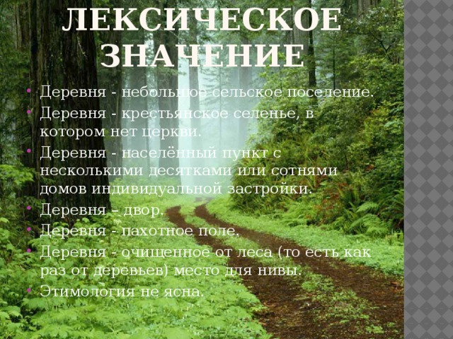 Лексическое значение Деревня - небольшое сельское поселение. Деревня - крестьянское селенье, в котором нет церкви. Деревня - населённый пункт с несколькими десятками или сотнями домов индивидуальной застройки. Деревня – двор. Деревня - пахотное поле. Деревня - очищенное от леса (то есть как раз от деревьев) место для нивы. Этимология не ясна. 