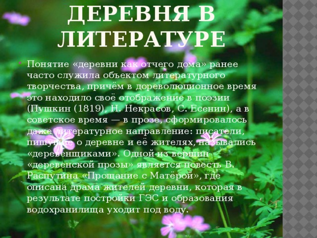 Деревня в литературе Понятие «деревни как отчего дома» ранее часто служила объектом литературного творчества, причём в дореволюционное время это находило своё отображение в поэзии (Пушкин (1819), Н. Некрасов, С. Есенин), а в советское время — в прозе, сформировалось даже литературное направление: писатели, пишущие о деревне и её жителях, назывались «деревенщиками». Одной из вершин «деревенской прозы» является повесть В. Распутина «Прощание с Матёрой», где описана драма жителей деревни, которая в результате постройки ГЭС и образования водохранилища уходит под воду. 