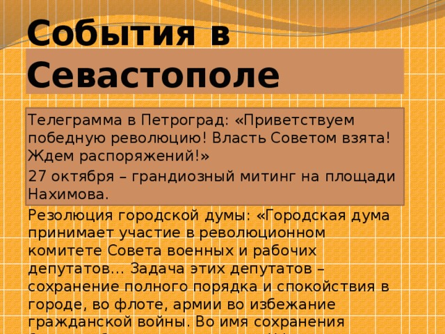 События в Севастополе Телеграмма в Петроград: «Приветствуем победную революцию! Власть Советом взята! Ждем распоряжений!» 27 октября – грандиозный митинг на площади Нахимова. Резолюция городской думы: «Городская дума принимает участие в революционном комитете Совета военных и рабочих депутатов… Задача этих депутатов – сохранение полного порядка и спокойствия в городе, во флоте, армии во избежание гражданской войны. Во имя сохранения боеспособности и активности ЧФ – охранять все побережье Черного моря…» 