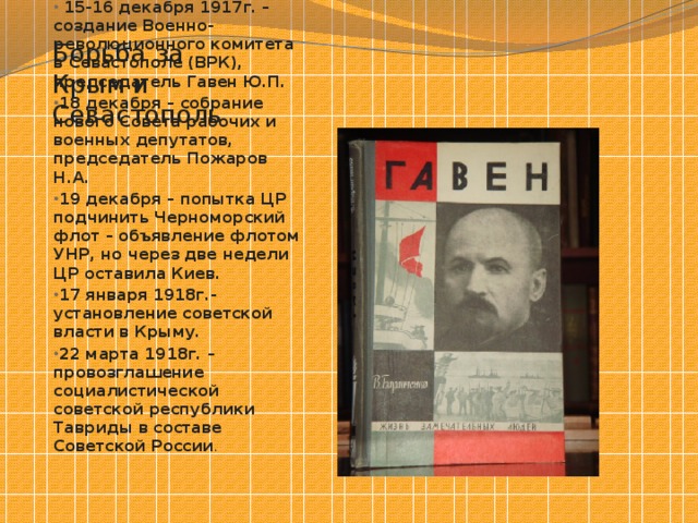 Борьба за Крым и Севастополь  15-16 декабря 1917г. – создание Военно-революционного комитета в Севастополе (ВРК), председатель Гавен Ю.П. 18 декабря – собрание нового Совета рабочих и военных депутатов, председатель Пожаров Н.А. 19 декабря – попытка ЦР подчинить Черноморский флот – объявление флотом УНР, но через две недели ЦР оставила Киев. 17 января 1918г.- установление советской власти в Крыму. 22 марта 1918г. – провозглашение социалистической советской республики Тавриды в составе Советской России . 