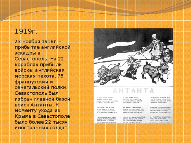 1919г. 23 ноября 1918г. – прибытие английской эскадры в Севастополь. На 22 кораблях прибыли войска: английская морская пехота, 75 французский и сенегальский полки. Севастополь был избран главной базой войск Антанты. К моменту ухода из Крыма в Севастополе было более 22 тысяч иностранных солдат. 