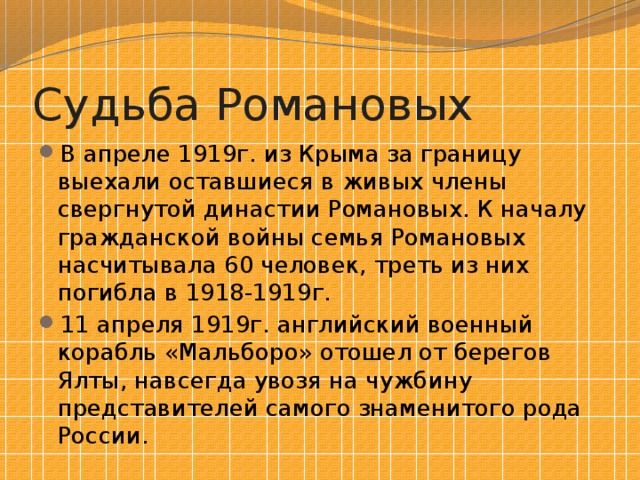 Судьба Романовых В апреле 1919г. из Крыма за границу выехали оставшиеся в живых члены свергнутой династии Романовых. К началу гражданской войны семья Романовых насчитывала 60 человек, треть из них погибла в 1918-1919г. 11 апреля 1919г. английский военный корабль «Мальборо» отошел от берегов Ялты, навсегда увозя на чужбину представителей самого знаменитого рода России. 