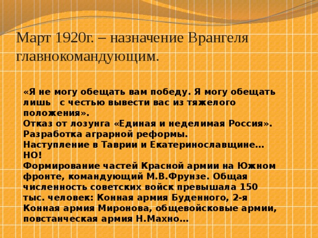 Март 1920г. – назначение Врангеля главнокомандующим. «Я не могу обещать вам победу. Я могу обещать лишь с честью вывести вас из тяжелого положения». Отказ от лозунга «Единая и неделимая Россия». Разработка аграрной реформы. Наступление в Таврии и Екатеринославщине… НО! Формирование частей Красной армии на Южном фронте, командующий М.В.Фрунзе. Общая численность советских войск превышала 150 тыс. человек: Конная армия Буденного, 2-я Конная армия Миронова, общевойсковые армии, повстанческая армия Н.Махно… 